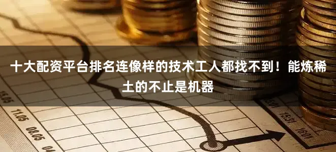 十大配资平台排名连像样的技术工人都找不到！能炼稀土的不止是机器